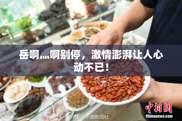 岳啊灬啊别停，激情澎湃让人心动不已！