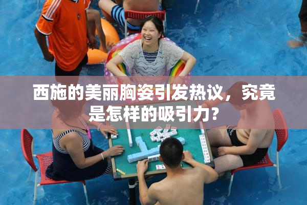 西施的美丽胸姿引发热议，究竟是怎样的吸引力？