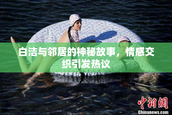 白洁与邻居的神秘故事，情感交织引发热议