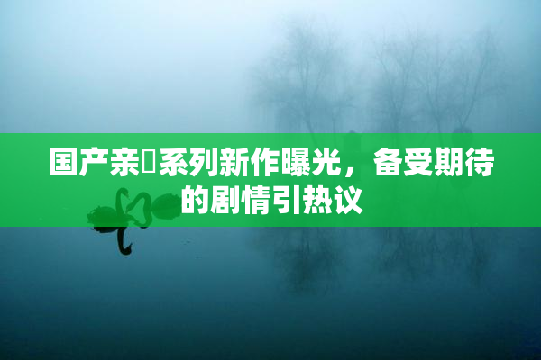 国产亲妺系列新作曝光，备受期待的剧情引热议