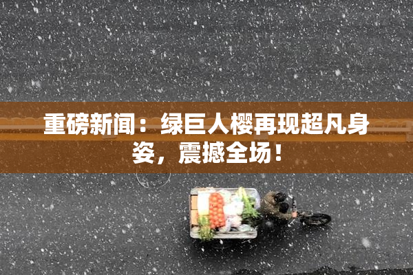 重磅新闻：绿巨人樱再现超凡身姿，震撼全场！