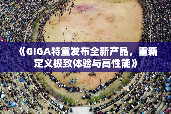 《GIGA特重发布全新产品，重新定义极致体验与高性能》