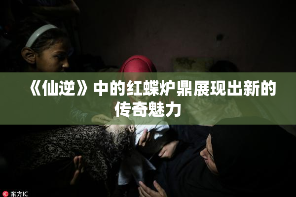 《仙逆》中的红蝶炉鼎展现出新的传奇魅力