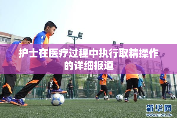 护士在医疗过程中执行取精操作的详细报道