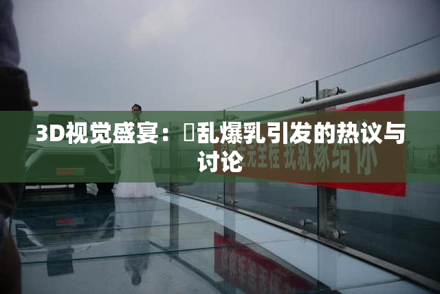 3D视觉盛宴：婬乱爆乳引发的热议与讨论
