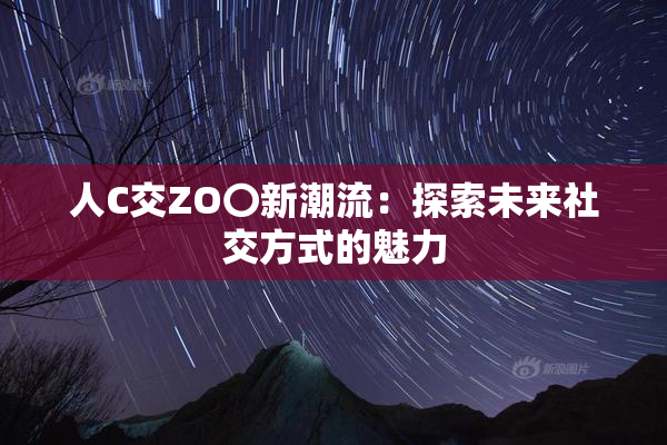 人C交ZO〇新潮流：探索未来社交方式的魅力