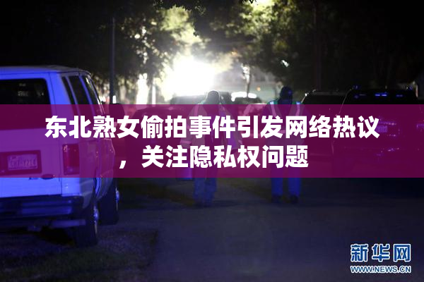 东北熟女偷拍事件引发网络热议，关注隐私权问题