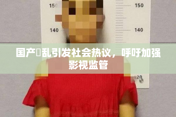 国产婬乱引发社会热议，呼吁加强影视监管
