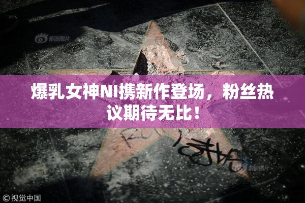 爆乳女神NI携新作登场，粉丝热议期待无比！