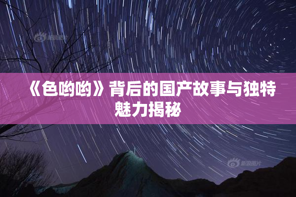 《色哟哟》背后的国产故事与独特魅力揭秘