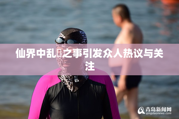 仙界中乱婬之事引发众人热议与关注