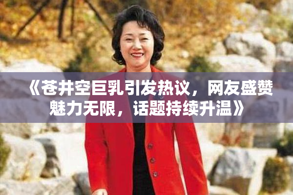 《苍井空巨乳引发热议，网友盛赞魅力无限，话题持续升温》
