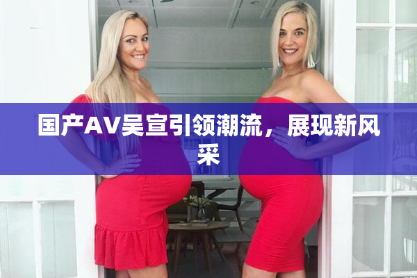 国产AV吴宣引领潮流，展现新风采