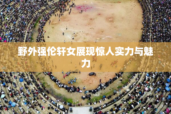 野外强伦轩女展现惊人实力与魅力