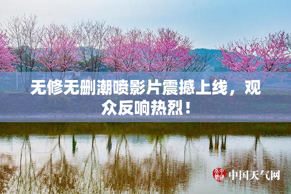 无修无删潮喷影片震撼上线，观众反响热烈！