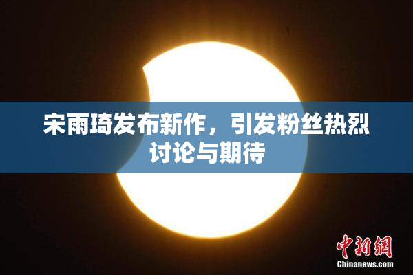 宋雨琦发布新作，引发粉丝热烈讨论与期待