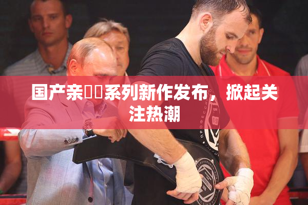 国产亲妺妺系列新作发布，掀起关注热潮