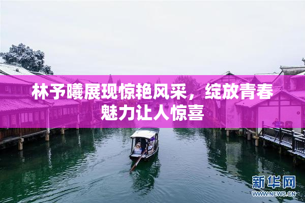 林予曦展现惊艳风采，绽放青春魅力让人惊喜