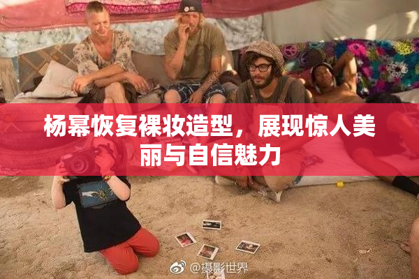 杨幂恢复裸妆造型，展现惊人美丽与自信魅力