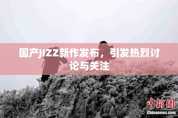 国产JIZZ新作发布，引发热烈讨论与关注