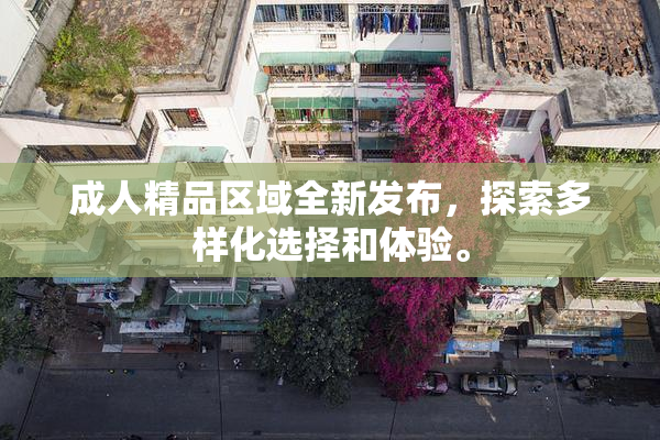 成人精品区域全新发布，探索多样化选择和体验。