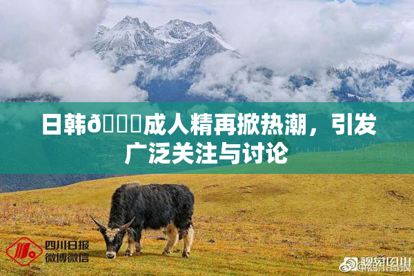 日韩🔞成人精再掀热潮，引发广泛关注与讨论
