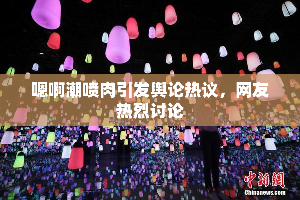 嗯啊潮喷肉引发舆论热议，网友热烈讨论