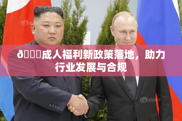 🔞成人福利新政策落地，助力行业发展与合规
