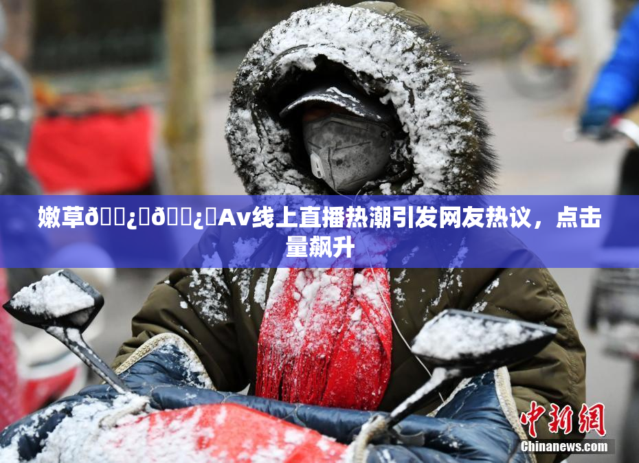 嫩草🌿‌🌿‌Av线上直播热潮引发网友热议，点击量飙升