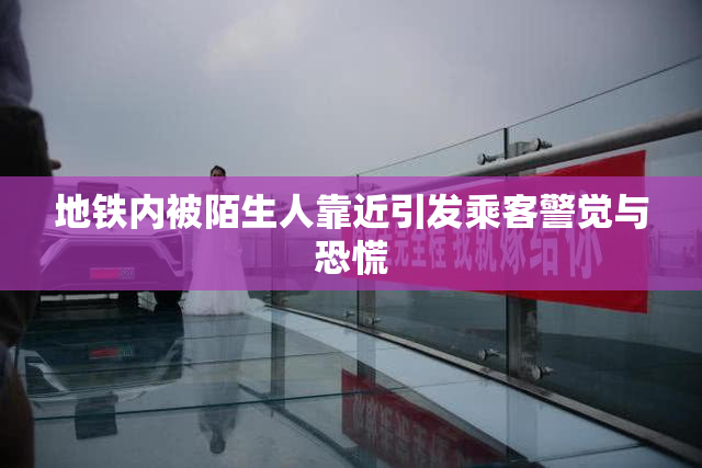 地铁内被陌生人靠近引发乘客警觉与恐慌