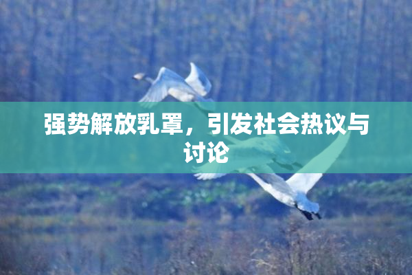 强势解放乳罩，引发社会热议与讨论