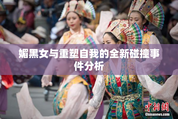 媚黑女与重塑自我的全新碰撞事件分析