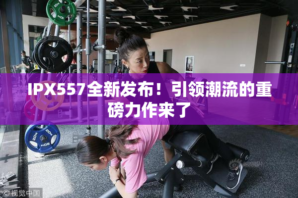 IPX557全新发布！引领潮流的重磅力作来了