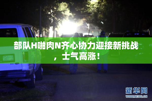 部队H啪肉N齐心协力迎接新挑战，士气高涨！