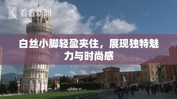 白丝小脚轻盈夹住，展现独特魅力与时尚感