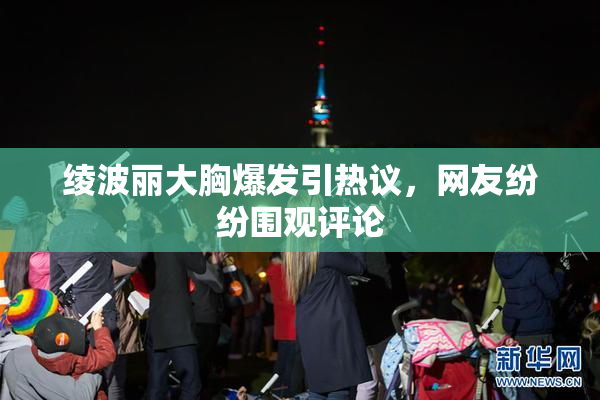 绫波丽大胸爆发引热议，网友纷纷围观评论