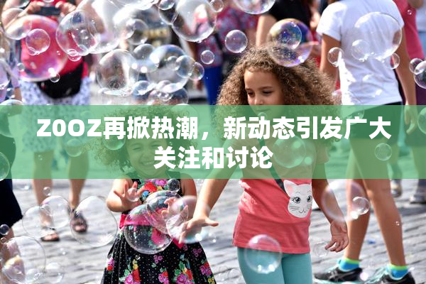 Z0OZ再掀热潮，新动态引发广大关注和讨论
