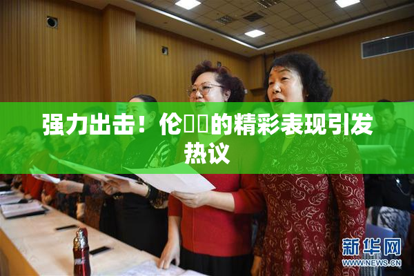 强力出击！伦妺妺的精彩表现引发热议