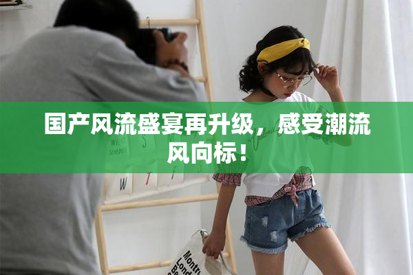 国产风流盛宴再升级，感受潮流风向标！
