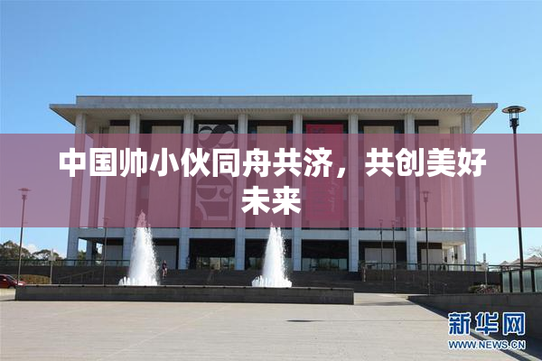 中国帅小伙同舟共济，共创美好未来