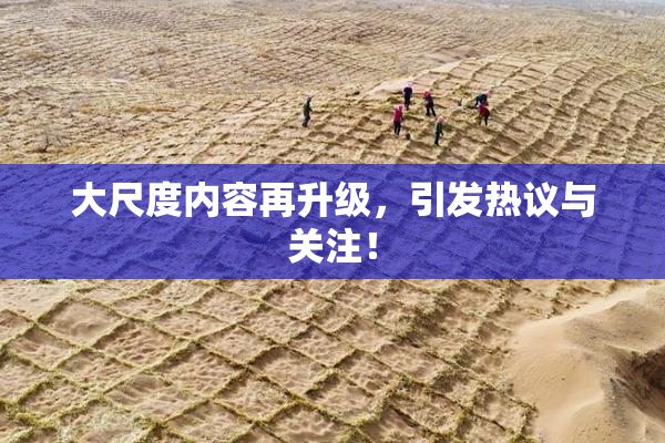 大尺度内容再升级，引发热议与关注！