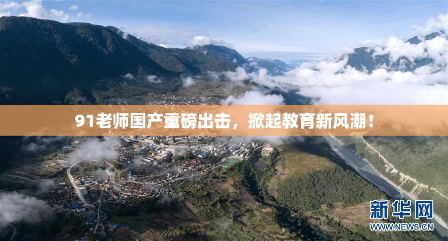 91老师国产重磅出击，掀起教育新风潮！