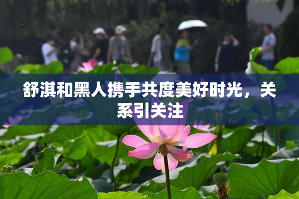 舒淇和黑人携手共度美好时光，关系引关注