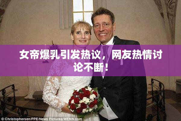 女帝爆乳引发热议，网友热情讨论不断！