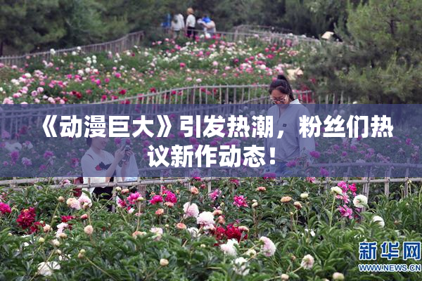 《动漫巨大》引发热潮，粉丝们热议新作动态！