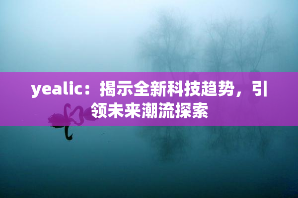 yealic：揭示全新科技趋势，引领未来潮流探索