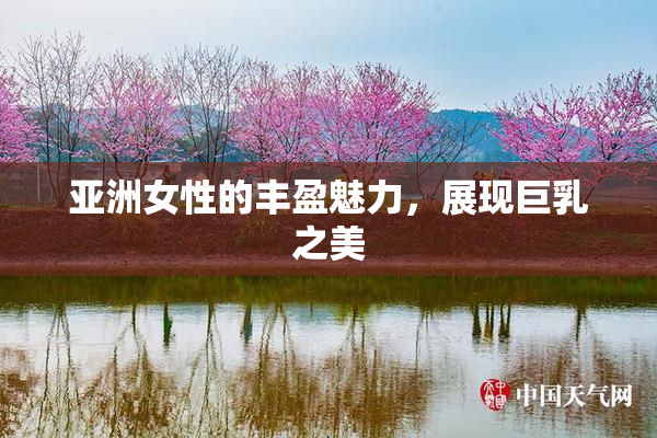 亚洲女性的丰盈魅力，展现巨乳之美