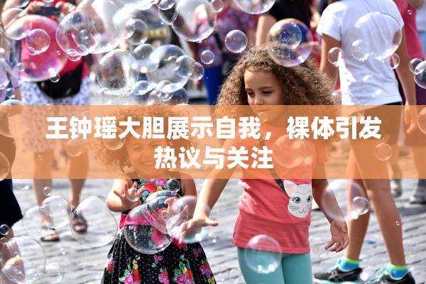 王钟瑶大胆展示自我，裸体引发热议与关注