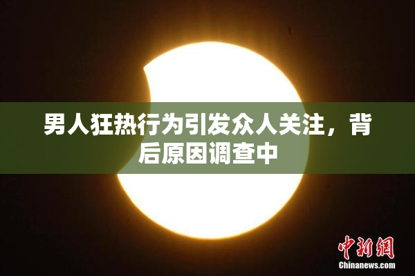 男人狂热行为引发众人关注，背后原因调查中