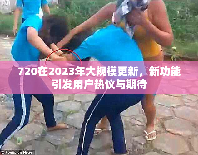 720在2023年大规模更新，新功能引发用户热议与期待